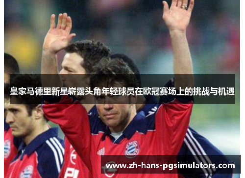 皇家马德里新星崭露头角年轻球员在欧冠赛场上的挑战与机遇