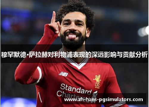 穆罕默德·萨拉赫对利物浦表现的深远影响与贡献分析