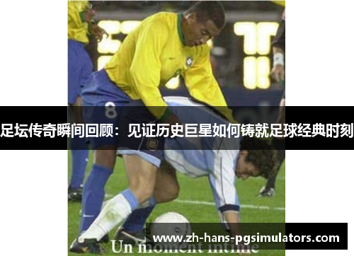 足坛传奇瞬间回顾:见证历史巨星如何铸就足球经典时刻 足坛传奇瞬间回顾:见证历史巨星如何铸就足球经典时刻