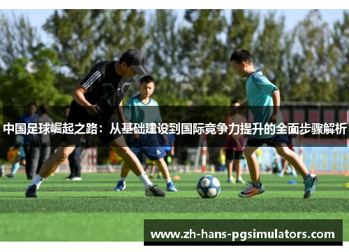 中国足球崛起之路：从基础建设到国际竞争力提升的全面步骤解析