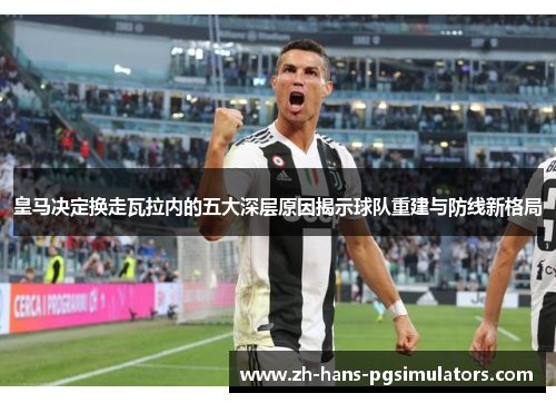 皇马决定换走瓦拉内的五大深层原因揭示球队重建与防线新格局