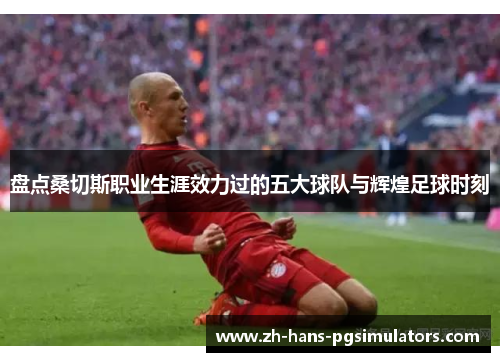 盘点桑切斯职业生涯效力过的五大球队与辉煌足球时刻