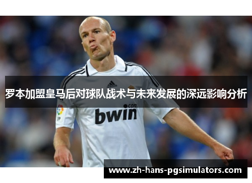 罗本加盟皇马后对球队战术与未来发展的深远影响分析