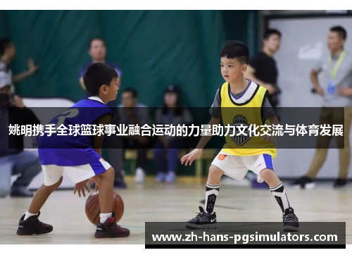 姚明携手全球篮球事业融合运动的力量助力文化交流与体育发展