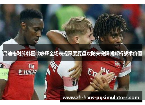 吕迪格对阵韩国欧联杯全场表现深度复盘攻防关键瞬间解析战术价值