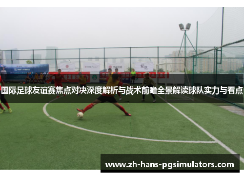 国际足球友谊赛焦点对决深度解析与战术前瞻全景解读球队实力与看点