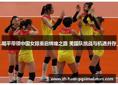朗平带领中国女排重启辉煌之路 美国队挑战与机遇并存