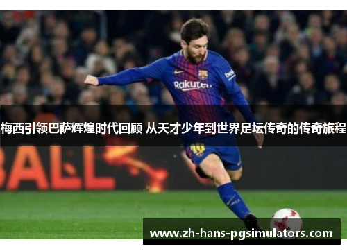 梅西引领巴萨辉煌时代回顾 从天才少年到世界足坛传奇的传奇旅程