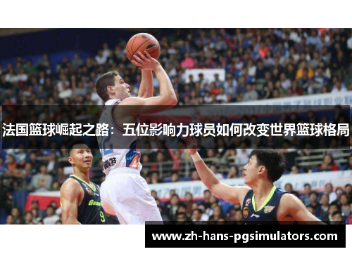 法国篮球崛起之路：五位影响力球员如何改变世界篮球格局