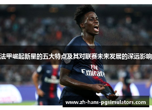 法甲崛起新星的五大特点及其对联赛未来发展的深远影响