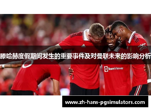 滕哈赫度假期间发生的重要事件及对曼联未来的影响分析